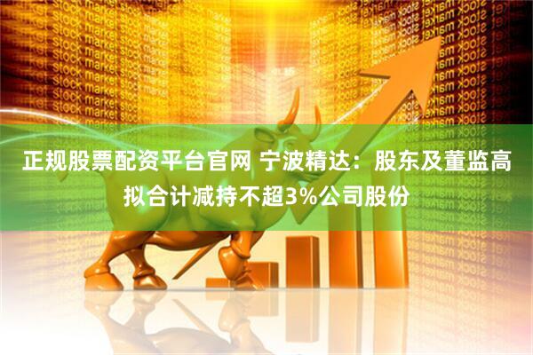 正规股票配资平台官网 宁波精达：股东及董监高拟合计减持不超3%公司股份