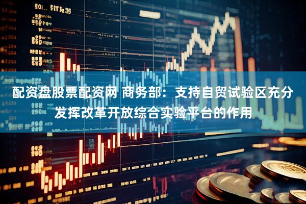 配资盘股票配资网 商务部：支持自贸试验区充分发挥改革开放综合实验平台的作用