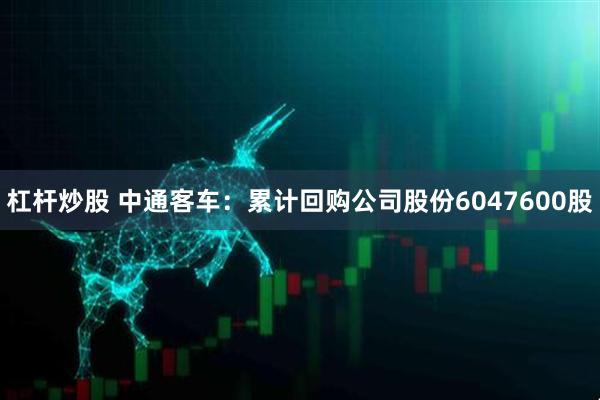 杠杆炒股 中通客车：累计回购公司股份6047600股