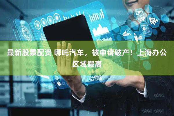 最新股票配资 哪吒汽车，被申请破产！上海办公区域搬离