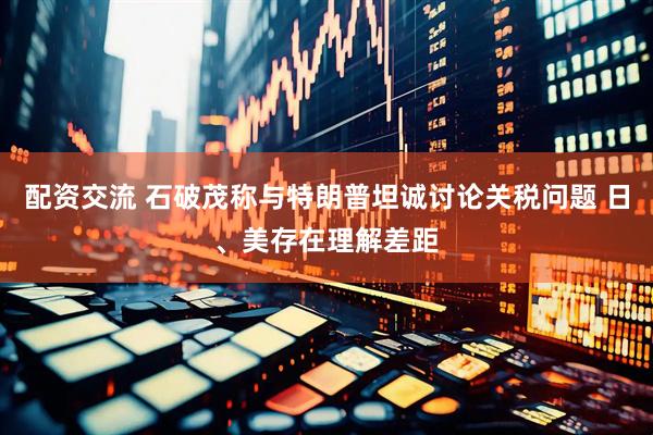 配资交流 石破茂称与特朗普坦诚讨论关税问题 日、美存在理解差距
