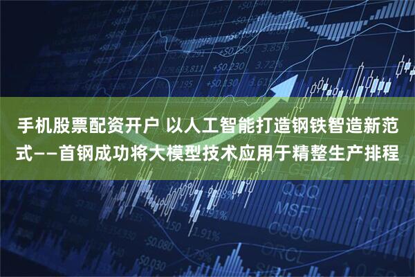 手机股票配资开户 以人工智能打造钢铁智造新范式——首钢成功将大模型技术应用于精整生产排程