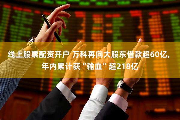线上股票配资开户 万科再向大股东借款超60亿, 年内累计获“输血”超218亿