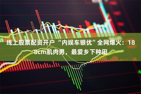 线上股票配资开户 “内娱车银优”全网爆火：188cm肌肉男，最爱乡下种田
