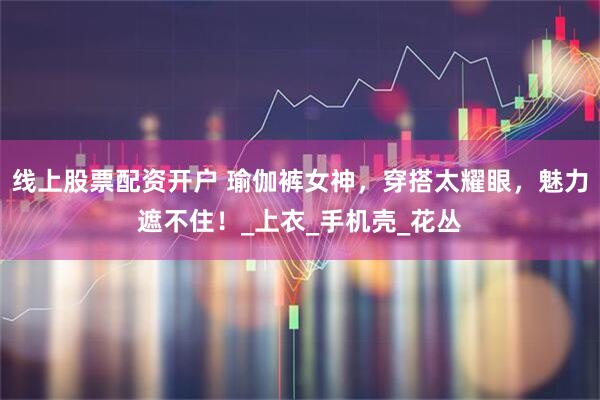 线上股票配资开户 瑜伽裤女神，穿搭太耀眼，魅力遮不住！_上衣_手机壳_花丛