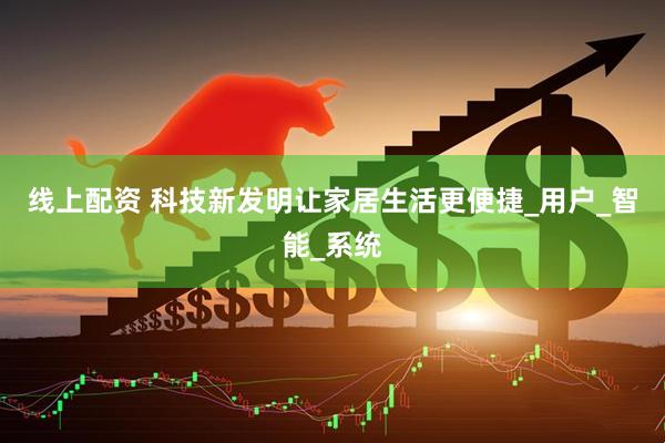 线上配资 科技新发明让家居生活更便捷_用户_智能_系统