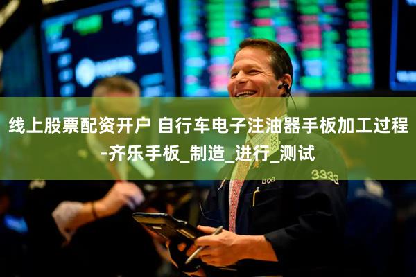 线上股票配资开户 自行车电子注油器手板加工过程-齐乐手板_制造_进行_测试