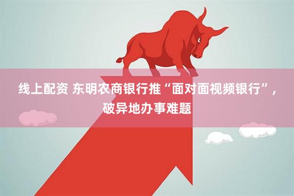 线上配资 东明农商银行推“面对面视频银行”，破异地办事难题
