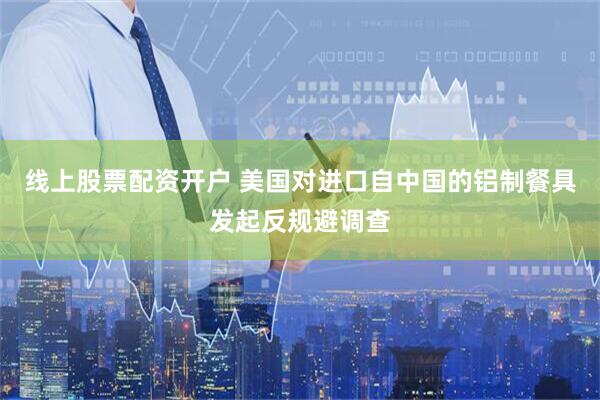 线上股票配资开户 美国对进口自中国的铝制餐具发起反规避调查