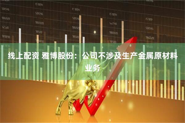 线上配资 雅博股份：公司不涉及生产金属原材料业务