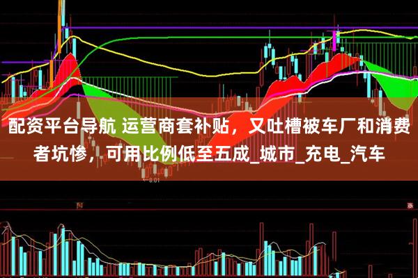 配资平台导航 运营商套补贴，又吐槽被车厂和消费者坑惨，可用比例低至五成_城市_充电_汽车