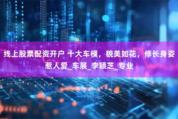 线上股票配资开户 十大车模，貌美如花，修长身姿惹人爱_车展_李颖芝_专业
