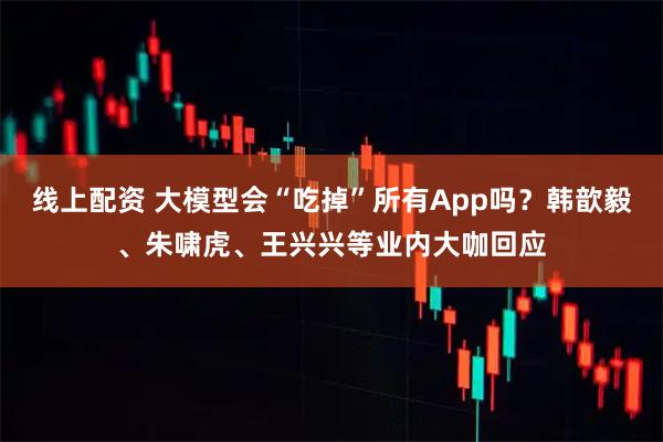 线上配资 大模型会“吃掉”所有App吗?韩歆毅、朱啸虎、王兴兴等业内大咖回应
