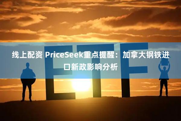 线上配资 PriceSeek重点提醒：加拿大钢铁进口新政影响分析