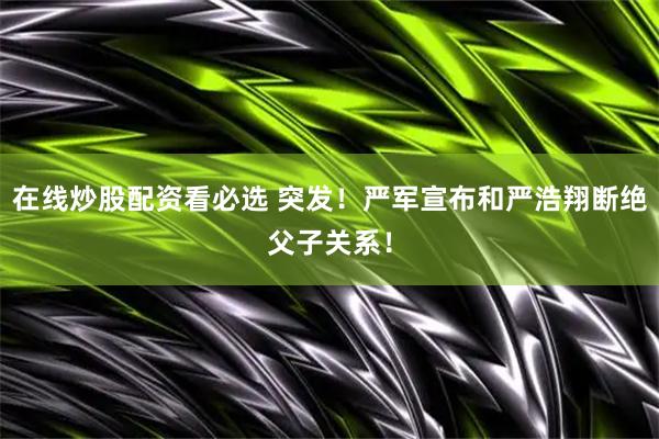 在线炒股配资看必选 突发！严军宣布和严浩翔断绝父子关系！