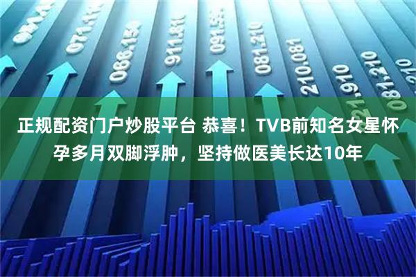 正规配资门户炒股平台 恭喜！TVB前知名女星怀孕多月双脚浮肿，坚持做医美长达10年