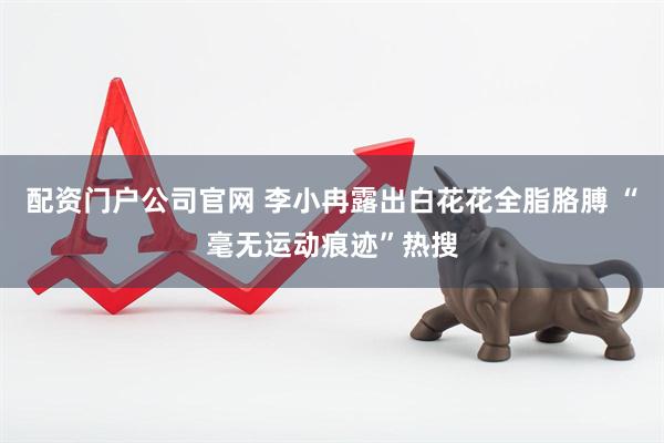 配资门户公司官网 李小冉露出白花花全脂胳膊 “毫无运动痕迹”热搜