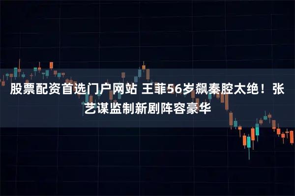 股票配资首选门户网站 王菲56岁飙秦腔太绝！张艺谋监制新剧阵容豪华