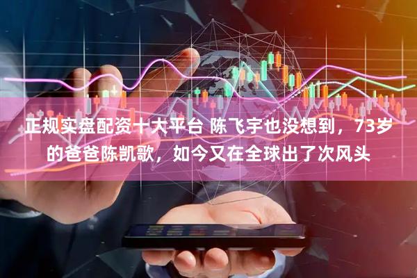 正规实盘配资十大平台 陈飞宇也没想到，73岁的爸爸陈凯歌，如今又在全球出了次风头